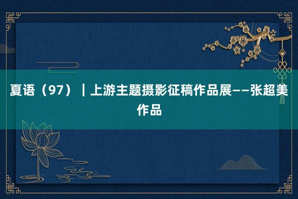 夏语（97）｜上游主题摄影征稿作品展——张超美作品