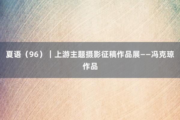 夏语（96）｜上游主题摄影征稿作品展——冯克琼作品