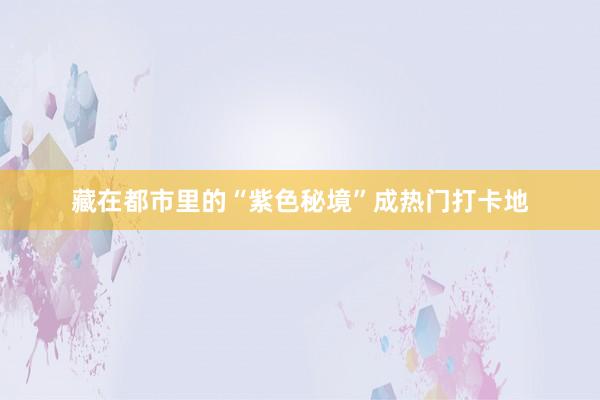 藏在都市里的“紫色秘境”成热门打卡地
