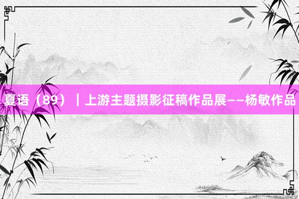 夏语（89）｜上游主题摄影征稿作品展——杨敏作品