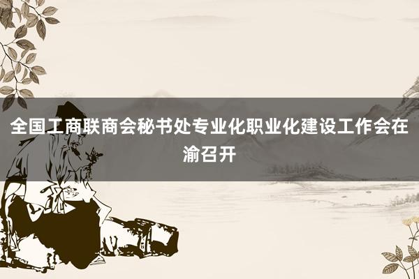 全国工商联商会秘书处专业化职业化建设工作会在渝召开