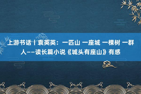上游书话丨袁英英:一匹山 一座城 一棵树 一群人——读长篇小说《城头有座山》有感