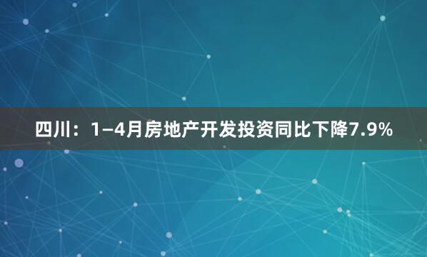 四川:1—4月房地产开发投资同比下降7.9%
