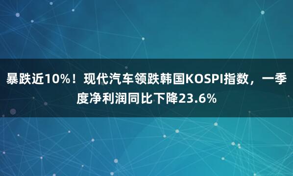暴跌近10%！现代汽车领跌韩国KOSPI指数，一季度净利润同比下降23.6%