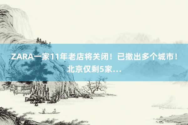 ZARA一家11年老店将关闭！已撤出多个城市！北京仅剩5家…