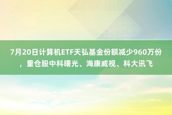 7月20日计算机ETF天弘基金份额减少960万份，重仓股中科曙光、海康威视、科大讯飞