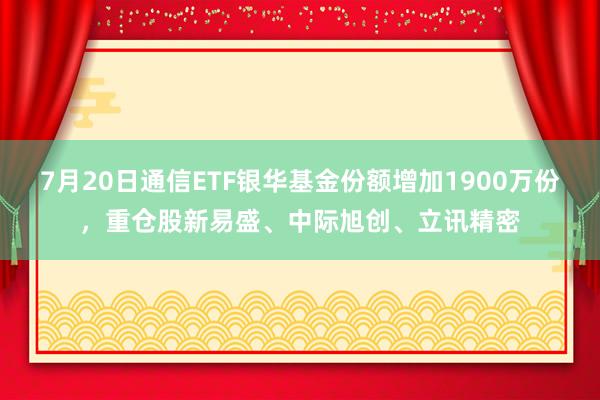 7月20日通信ETF银华基金份额增加1900万份，重仓股新易盛、中际旭创、立讯精密