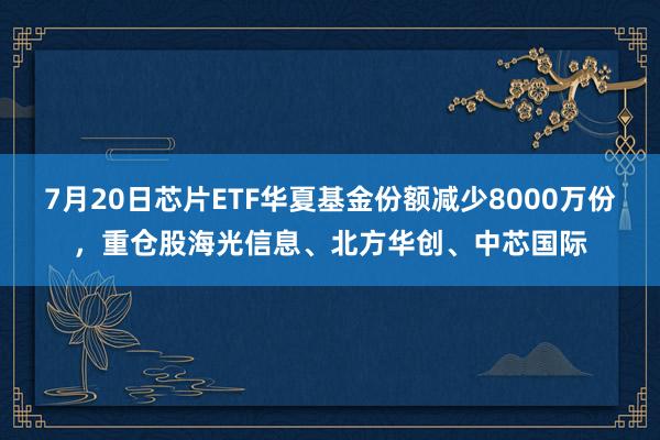 7月20日芯片ETF华夏基金份额减少8000万份，重仓股海光信息、北方华创、中芯国际