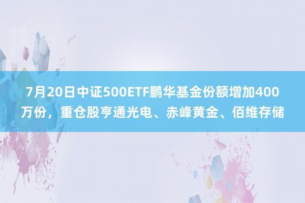 7月20日中证500ETF鹏华基金份额增加400万份，重仓股亨通光电、赤峰黄金、佰维存储