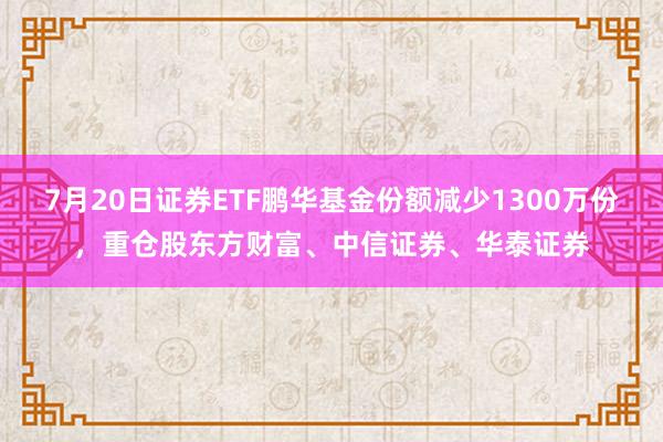 7月20日证券ETF鹏华基金份额减少1300万份，重仓股东方财富、中信证券、华泰证券