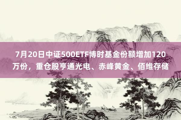 7月20日中证500ETF博时基金份额增加120万份，重仓股亨通光电、赤峰黄金、佰维存储