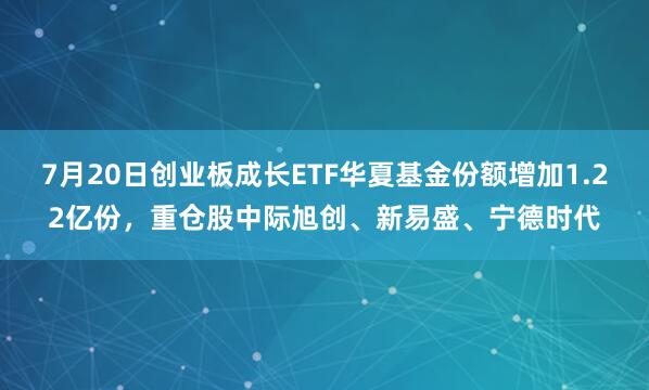 7月20日创业板成长ETF华夏基金份额增加1.22亿份，重仓股中际旭创、新易盛、宁德时代