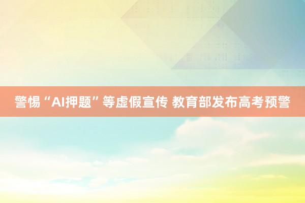 警惕“AI押题”等虚假宣传 教育部发布高考预警