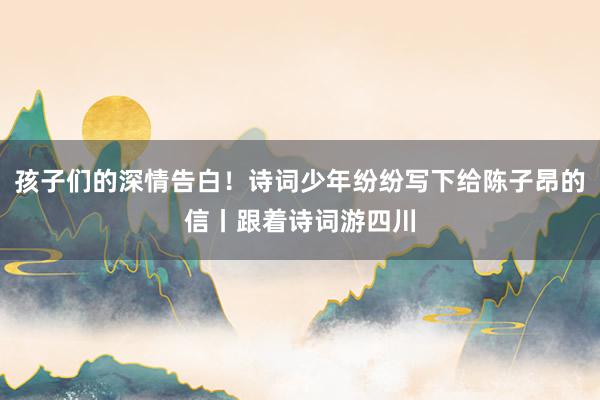 孩子们的深情告白！诗词少年纷纷写下给陈子昂的信丨跟着诗词游四川