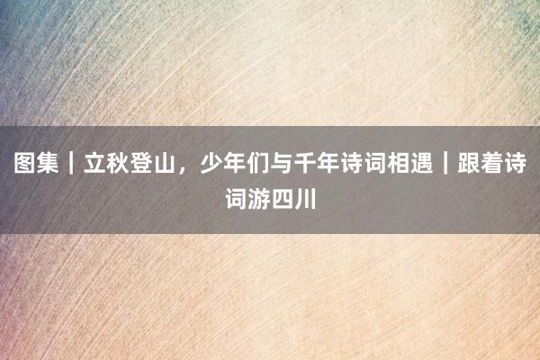 图集｜立秋登山，少年们与千年诗词相遇｜跟着诗词游四川
