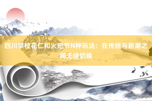 四川攀枝花仁和火把节N种玩法：在传统与新潮之间无缝切换