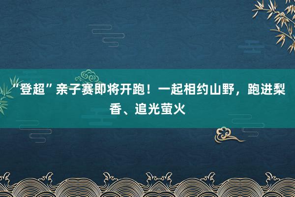 “登超”亲子赛即将开跑！一起相约山野，跑进梨香、追光萤火
