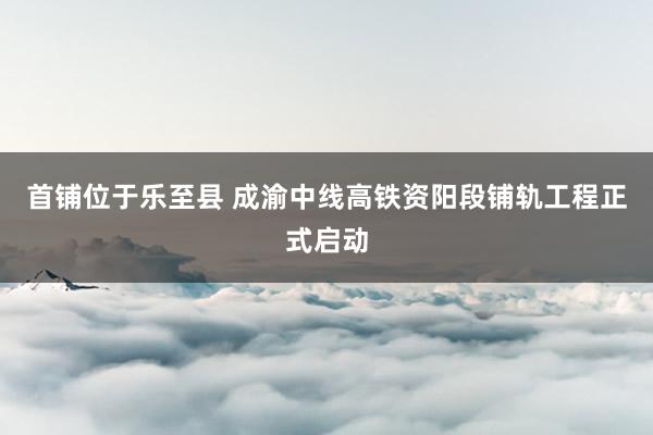 首铺位于乐至县 成渝中线高铁资阳段铺轨工程正式启动