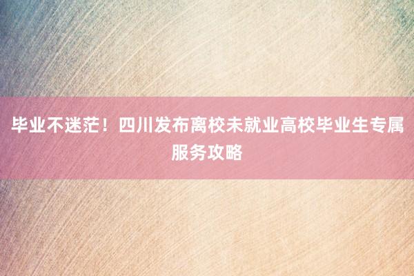 毕业不迷茫！四川发布离校未就业高校毕业生专属服务攻略