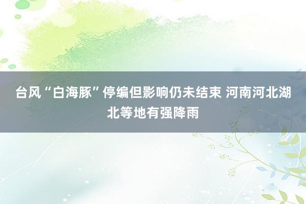 台风“白海豚”停编但影响仍未结束 河南河北湖北等地有强降雨