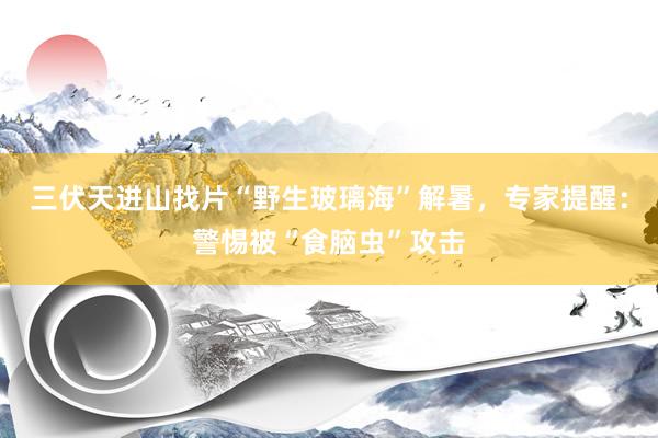 三伏天进山找片“野生玻璃海”解暑，专家提醒：警惕被“食脑虫”攻击