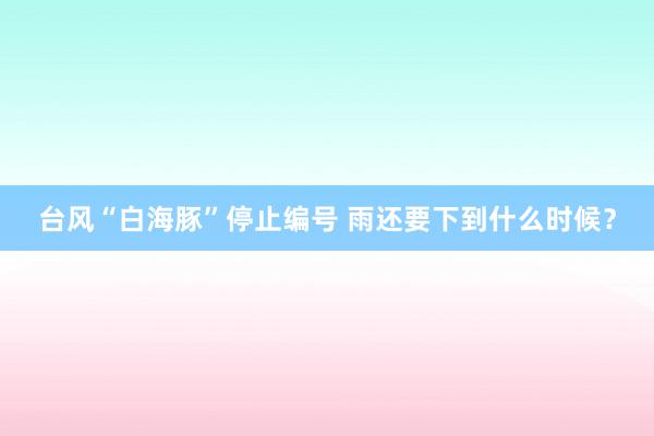 台风“白海豚”停止编号 雨还要下到什么时候？