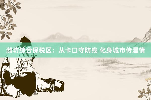 潍坊综合保税区：从卡口守防线 化身城市传温情