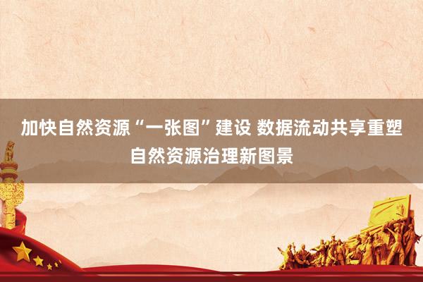 加快自然资源“一张图”建设 数据流动共享重塑自然资源治理新图景