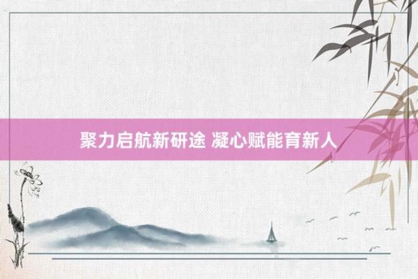 聚力启航新研途 凝心赋能育新人