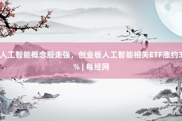 人工智能概念股走强，创业板人工智能相关ETF涨约3% | 每经网
