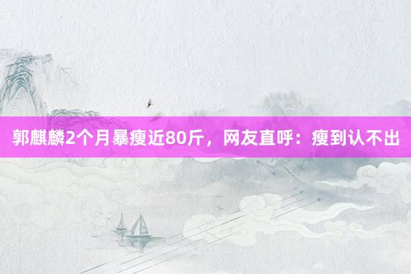 郭麒麟2个月暴瘦近80斤，网友直呼：瘦到认不出
