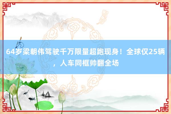 64岁梁朝伟驾驶千万限量超跑现身！全球仅25辆，人车同框帅翻全场