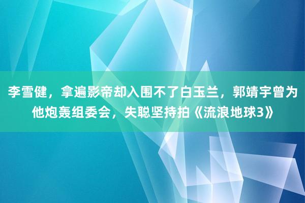 李雪健，拿遍影帝却入围不了白玉兰，郭靖宇曾为他炮轰组委会，失聪坚持拍《流浪地球3》
