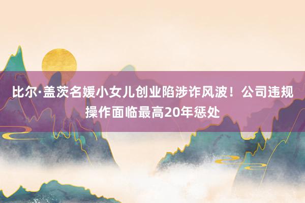 比尔·盖茨名媛小女儿创业陷涉诈风波！公司违规操作面临最高20年惩处