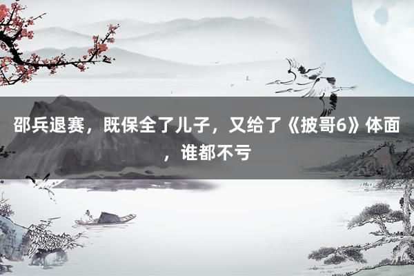 邵兵退赛,既保全了儿子,又给了《披哥6》体面,谁都不亏