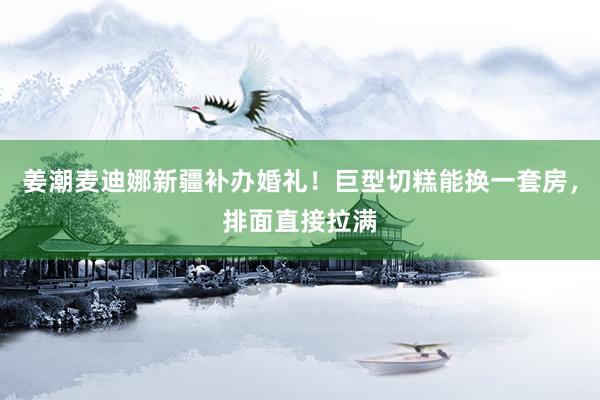 姜潮麦迪娜新疆补办婚礼！巨型切糕能换一套房，排面直接拉满