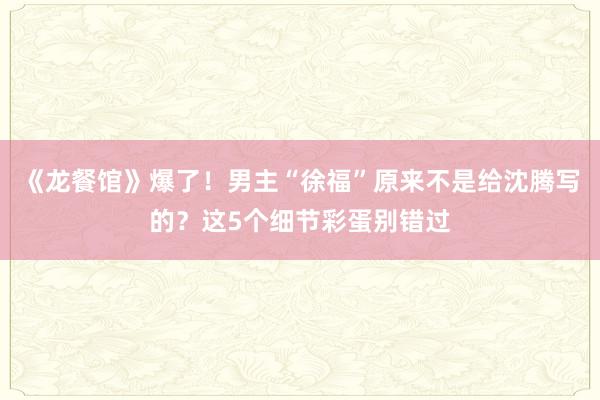 《龙餐馆》爆了！男主“徐福”原来不是给沈腾写的？这5个细节彩蛋别错过