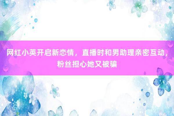 网红小英开启新恋情，直播时和男助理亲密互动，粉丝担心她又被骗