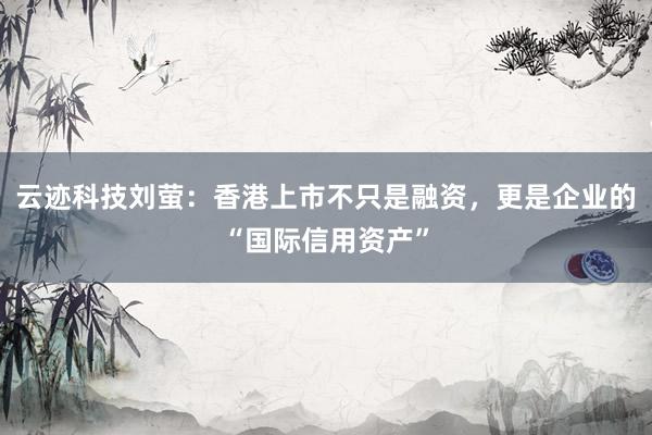 云迹科技刘萤：香港上市不只是融资，更是企业的“国际信用资产”