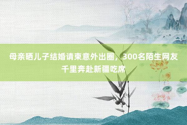 母亲晒儿子结婚请柬意外出圈，300名陌生网友千里奔赴新疆吃席