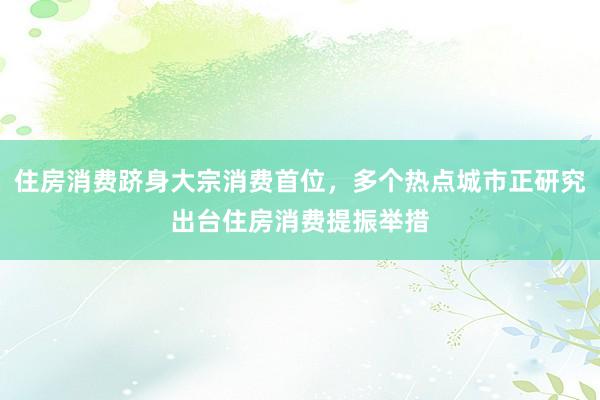 住房消费跻身大宗消费首位，多个热点城市正研究出台住房消费提振举措