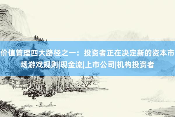价值管理四大路径之一：投资者正在决定新的资本市场游戏规则|现金流|上市公司|机构投资者
