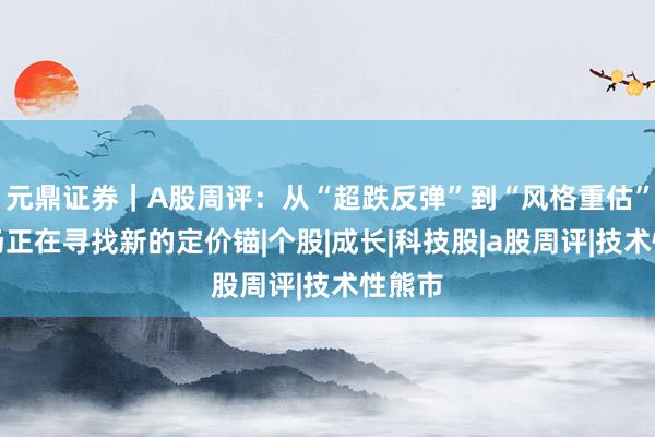元鼎证券｜A股周评：从“超跌反弹”到“风格重估”，市场正在寻找新的定价锚|个股|成长|科技股|a股周评|技术性熊市