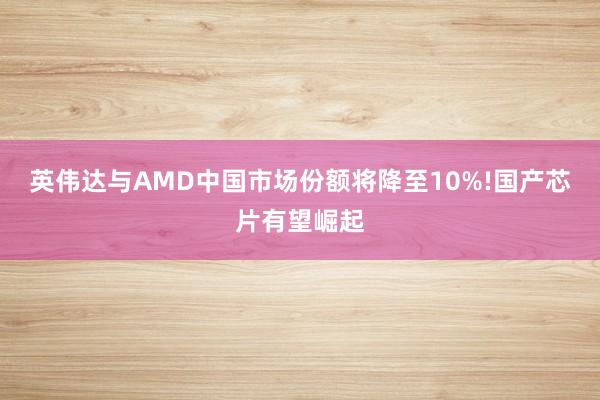 英伟达与AMD中国市场份额将降至10%!国产芯片有望崛起
