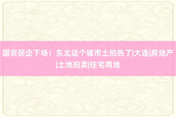 国资民企下场！东北这个城市土拍热了|大连|房地产|土地拍卖|住宅用地