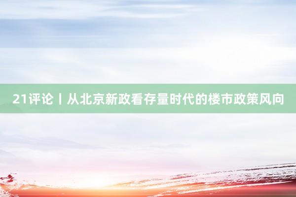 21评论丨从北京新政看存量时代的楼市政策风向