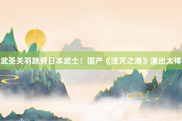 武圣关羽跳劈日本武士！国产《湮灭之潮》演出太棒