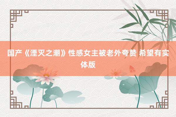 国产《湮灭之潮》性感女主被老外夸赞 希望有实体版