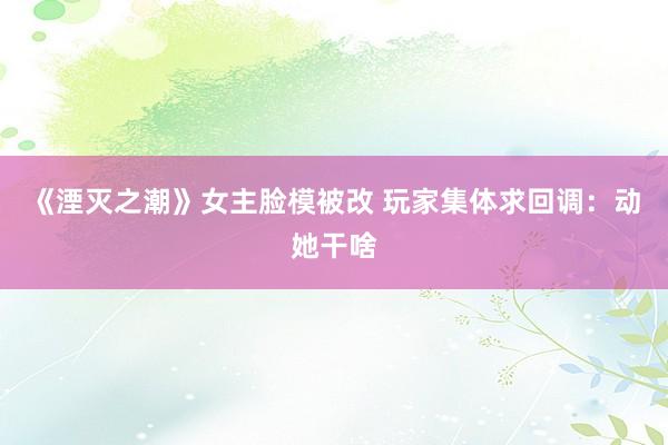 《湮灭之潮》女主脸模被改 玩家集体求回调：动她干啥
