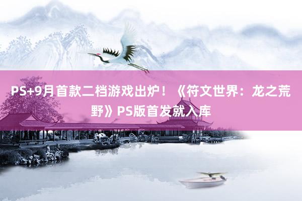 PS+9月首款二档游戏出炉！《符文世界：龙之荒野》PS版首发就入库